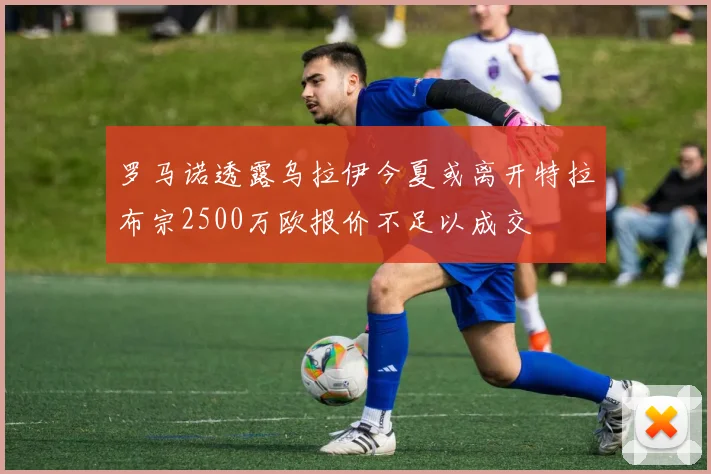 罗马诺透露乌拉伊今夏或离开特拉布宗2500万欧报价不足以成交