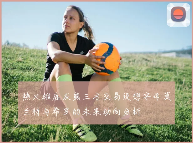 热火雄鹿灰熊三方交易设想字母莫兰特与希罗的未来动向分析