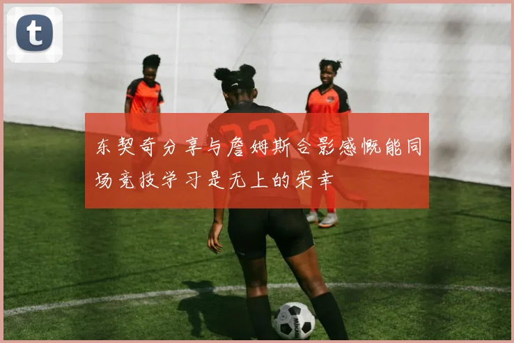 东契奇分享与詹姆斯合影感慨能同场竞技学习是无上的荣幸