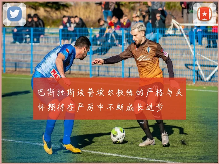 巴斯托斯谈普埃尔教练的严格与关怀期待在严厉中不断成长进步