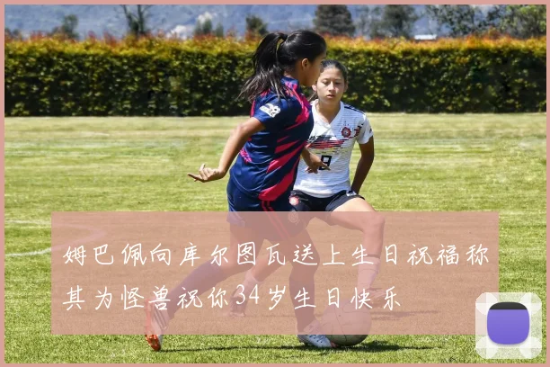 姆巴佩向库尔图瓦送上生日祝福称其为怪兽祝你34岁生日快乐