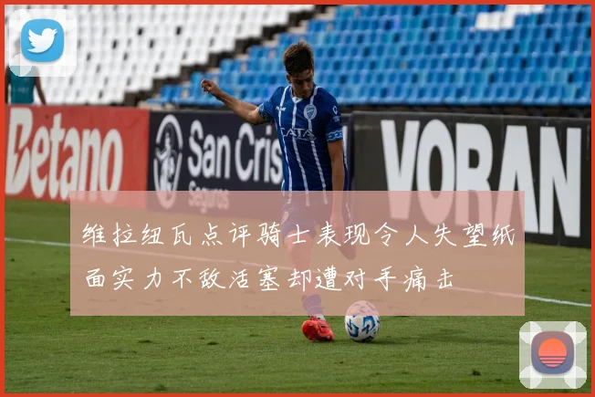 维拉纽瓦点评骑士表现令人失望纸面实力不敌活塞却遭对手痛击