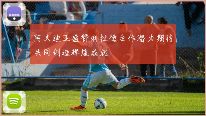 阿夫迪亚盛赞利拉德合作潜力期待共同创造辉煌成就