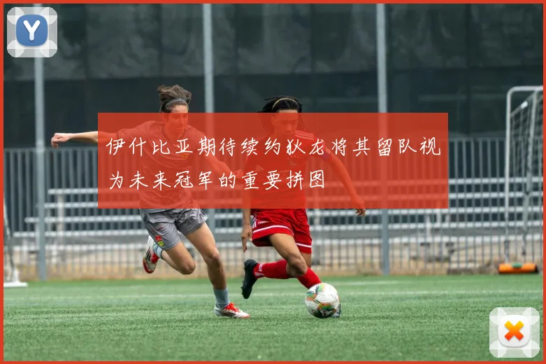 伊什比亚期待续约狄龙将其留队视为未来冠军的重要拼图